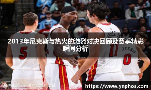 2013年尼克斯与热火的激烈对决回顾及赛季精彩瞬间分析