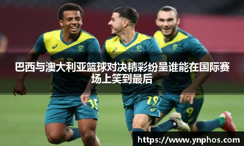 巴西与澳大利亚篮球对决精彩纷呈谁能在国际赛场上笑到最后