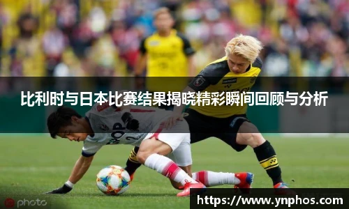 比利时与日本比赛结果揭晓精彩瞬间回顾与分析